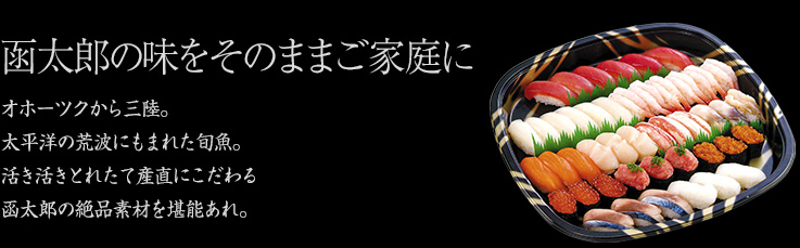 函太郎の味をそのままご家庭に オホーツクから三陸。太平洋の荒波にもまれた旬魚。活き活きとれたて産直にこだわる函太郎の絶品素材を堪能あれ。