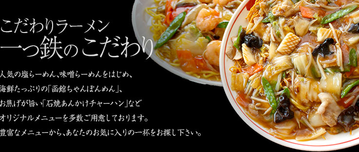 こだわりラーメン一っ鉄のこだわり 人気の塩らーめん、味噌らーめんをはじめ、海鮮たっぷりの「函館ちゃんぽんめん」、お焦げが旨い「石焼あんかけチャーハン」などオリジナルメニューを多数ご用意しております。豊富なメニューから、あなたのお気に入りの一杯をお探し下さい。