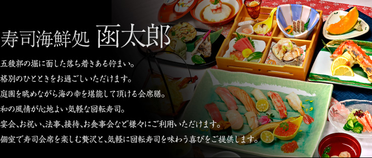 寿司海鮮処　函太郎　五稜郭の堀に面した落ち着きある佇まい。格別のひとときをお過ごしいただけます。庭園を眺めながら海の幸を堪能して頂ける会席膳。和の風情が心地よい気軽な回転寿司。宴会、お祝い、法事、接待、お食事会など様々にご利用いただけます。個室で寿司会席を楽しむ贅沢と、気軽に回転寿司を味わう喜びをご提供します。